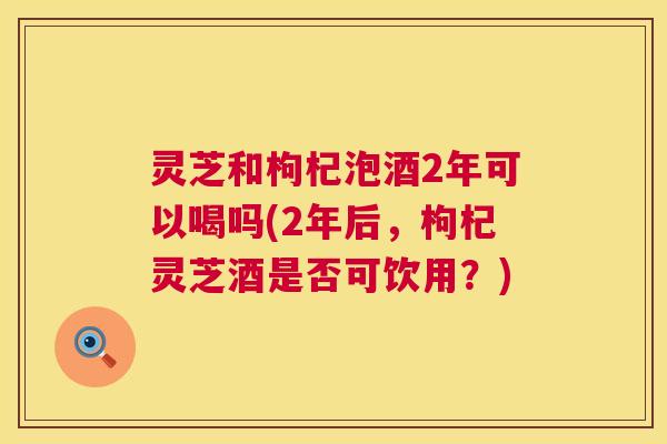 灵芝和枸杞泡酒2年可以喝吗(2年后，枸杞灵芝酒是否可饮用？)  第1张