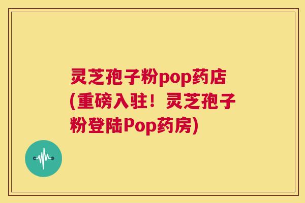 灵芝孢子粉pop药店(重磅入驻！灵芝孢子粉登陆Pop药房)  第1张