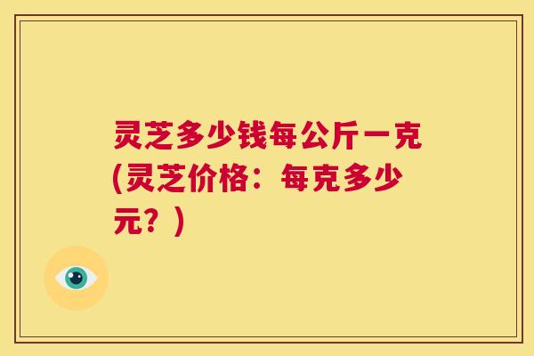 灵芝多少钱每公斤一克(灵芝价格：每克多少元？)  第1张