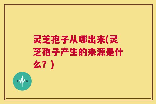 灵芝孢子从哪出来(灵芝孢子产生的来源是什么？)  第1张