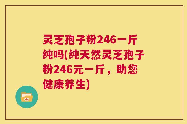 灵芝孢子粉246一斤纯吗(纯天然灵芝孢子粉246元一斤，助您健康养生)  第1张