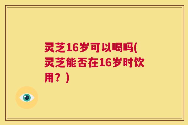 灵芝16岁可以喝吗(灵芝能否在16岁时饮用？)  第1张