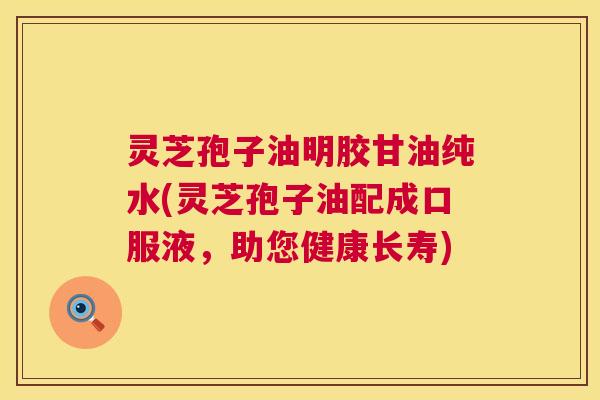 灵芝孢子油明胶甘油纯水(灵芝孢子油配成口服液，助您健康长寿)  第1张