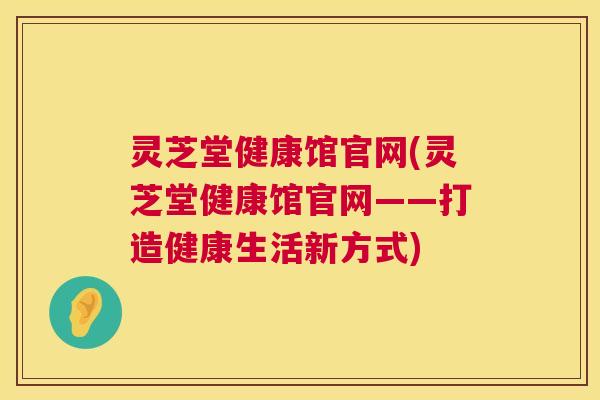 灵芝堂健康馆官网(灵芝堂健康馆官网——打造健康生活新方式)  第1张