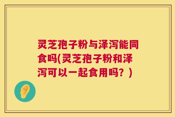 灵芝孢子粉与泽泻能同食吗(灵芝孢子粉和泽泻可以一起食用吗？)  第1张
