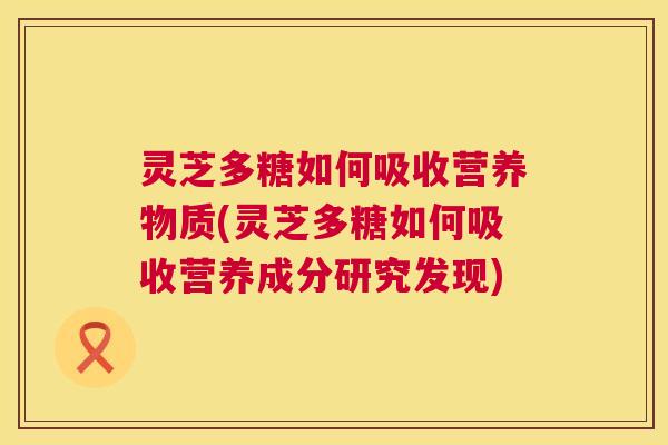灵芝多糖如何吸收营养物质(灵芝多糖如何吸收营养成分研究发现)  第1张