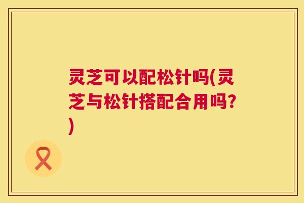 灵芝可以配松针吗(灵芝与松针搭配合用吗？)  第1张