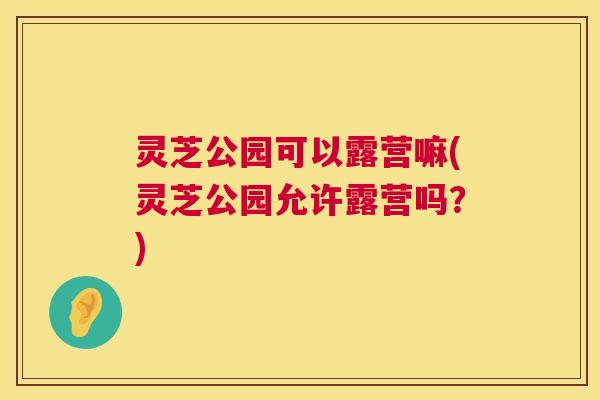灵芝公园可以露营嘛(灵芝公园允许露营吗?) 第1张 灵芝公园可以露营嘛(灵芝公园允许露营吗?) 第1张