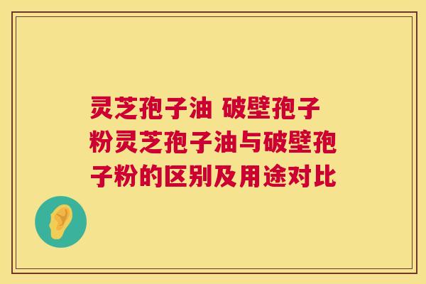灵芝孢子油 破壁孢子粉灵芝孢子油与破壁孢子粉的区别及用途对比  第1张