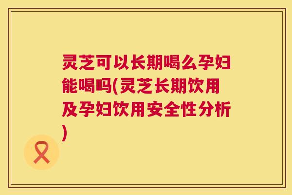 灵芝可以长期喝么孕妇能喝吗(灵芝长期饮用及孕妇饮用安全性分析)  第1张