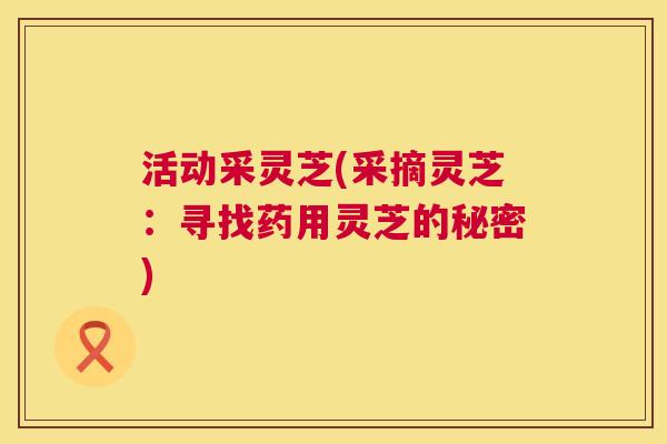 活动采灵芝(采摘灵芝:寻找药用灵芝的秘密) 第1张 活动采灵芝(采摘灵芝:寻找药用灵芝的秘密) 第1张