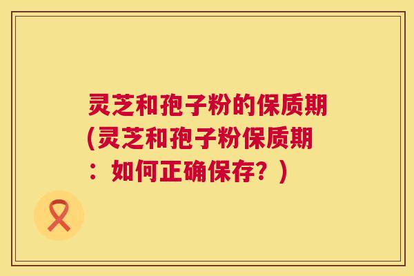 灵芝和孢子粉的保质期(灵芝和孢子粉保质期：如何正确保存？)  第1张