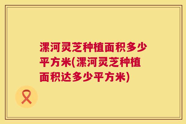 漯河灵芝种植面积多少平方米(漯河灵芝种植面积达多少平方米)  第1张