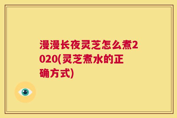 漫漫长夜灵芝怎么煮2020(灵芝煮水的正确方式)  第1张