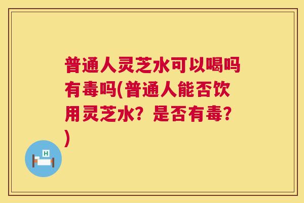 普通人灵芝水可以喝吗有毒吗(普通人能否饮用灵芝水?是否有毒?) 第1张 普通人灵芝水可以喝吗有毒吗(普通人能否饮用灵芝水?是否有毒?) 第1张