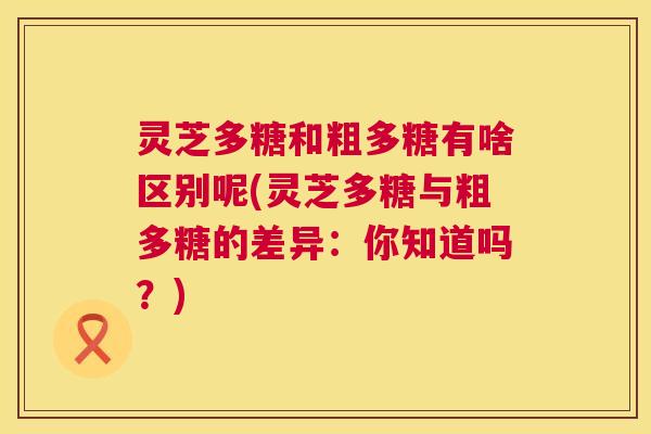 灵芝多糖和粗多糖有啥区别呢(灵芝多糖与粗多糖的差异：你知道吗？)  第1张