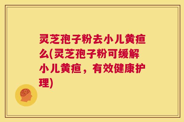 灵芝孢子粉去小儿黄疸么(灵芝孢子粉可缓解小儿黄疸，有效健康护理)  第1张