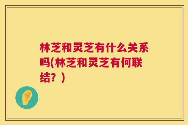 林芝和灵芝有什么关系吗(林芝和灵芝有何联结？)  第1张