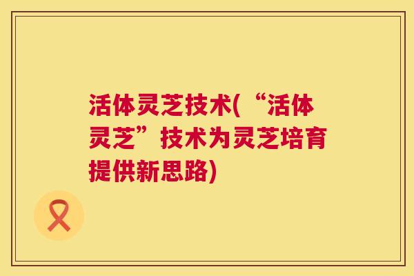 活体灵芝技术(“活体灵芝”技术为灵芝培育提供新思路)  第1张