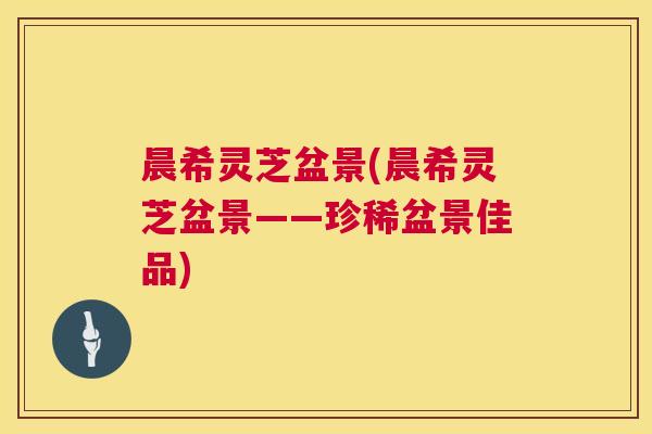 晨希灵芝盆景(晨希灵芝盆景——珍稀盆景佳品)  第1张