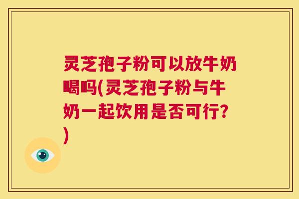 灵芝孢子粉可以放牛奶喝吗(灵芝孢子粉与牛奶一起饮用是否可行？)  第1张