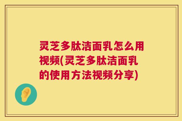 灵芝多肽洁面乳怎么用视频(灵芝多肽洁面乳的使用方法视频分享)  第1张