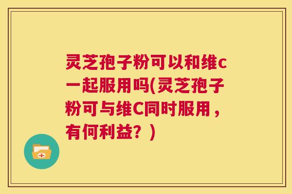 灵芝孢子粉可以和维c一起服用吗(灵芝孢子粉可与维C同时服用，有何利益？)  第1张