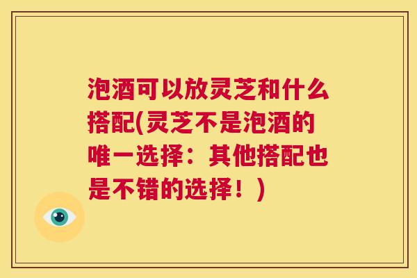泡酒可以放灵芝和什么搭配(灵芝不是泡酒的唯一选择：其他搭配也是不错的选择！)  第1张