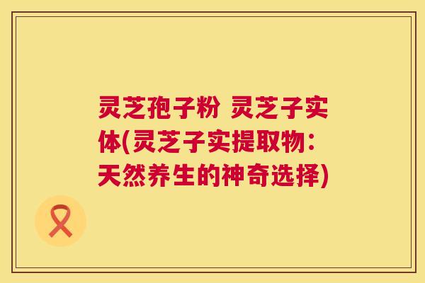 灵芝孢子粉 灵芝子实体(灵芝子实提取物：天然养生的神奇选择)  第1张