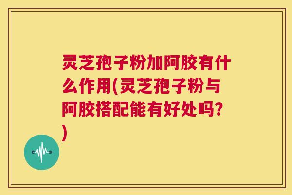 灵芝孢子粉加阿胶有什么作用(灵芝孢子粉与阿胶搭配能有好处吗？)  第1张