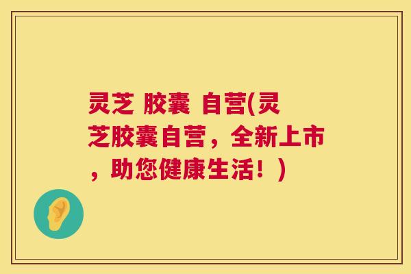 灵芝 胶囊 自营(灵芝胶囊自营，全新上市，助您健康生活！)  第1张