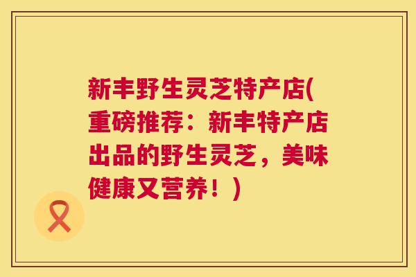 新丰野生灵芝特产店(重磅推荐：新丰特产店出品的野生灵芝，美味健康又营养！)  第1张