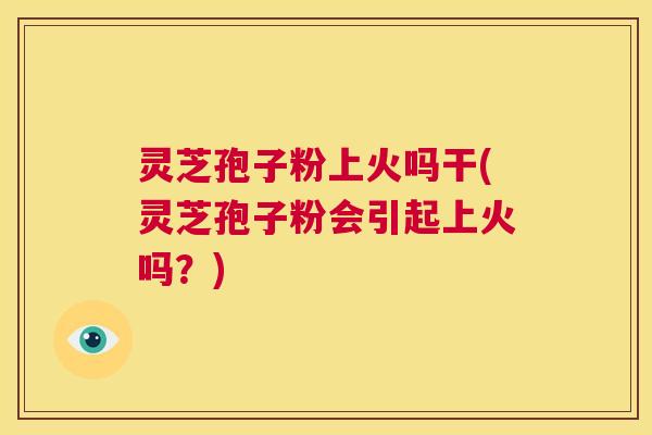 灵芝孢子粉上火吗干(灵芝孢子粉会引起上火吗？)  第1张