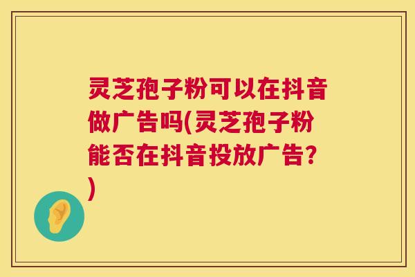 灵芝孢子粉可以在抖音做广告吗(灵芝孢子粉能否在抖音投放广告？)  第1张
