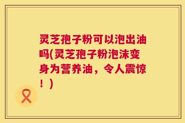 灵芝孢子粉可以泡出油吗(灵芝孢子粉泡沫变身为营养油，令人震惊！)  第1张