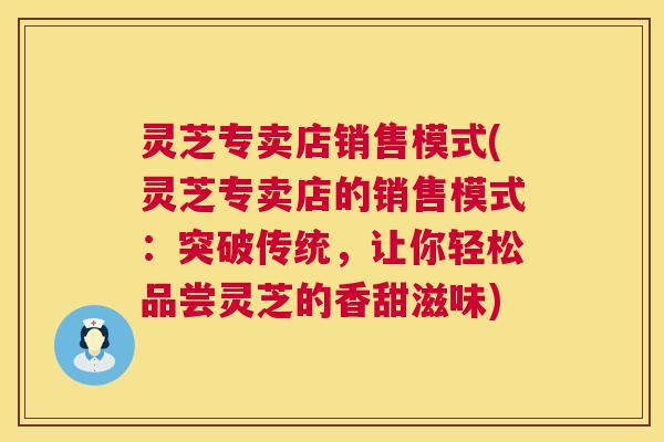 灵芝专卖店销售模式(灵芝专卖店的销售模式：突破传统，让你轻松品尝灵芝的香甜滋味)  第1张