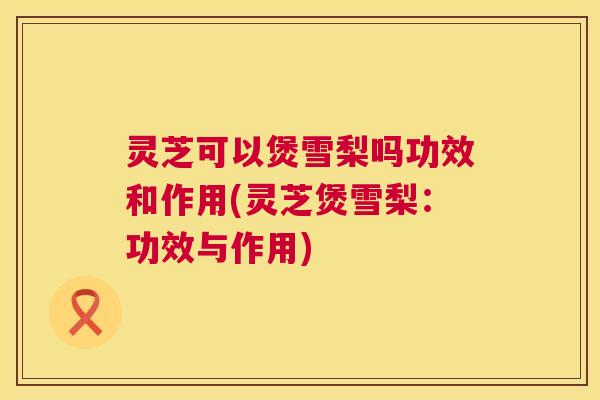 灵芝可以煲雪梨吗功效和作用(灵芝煲雪梨：功效与作用)  第1张