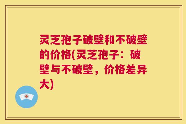 灵芝孢子破壁和不破壁的价格(灵芝孢子：破壁与不破壁，价格差异大)  第1张