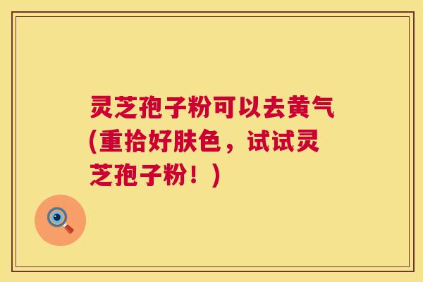 灵芝孢子粉可以去黄气(重拾好肤色，试试灵芝孢子粉！)  第1张