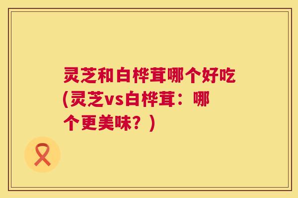 灵芝和白桦茸哪个好吃(灵芝vs白桦茸：哪个更美味？)  第1张