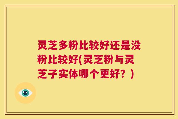 灵芝多粉比较好还是没粉比较好(灵芝粉与灵芝子实体哪个更好？)  第1张