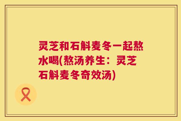 灵芝和石斛麦冬一起熬水喝(熬汤养生：灵芝石斛麦冬奇效汤)  第1张