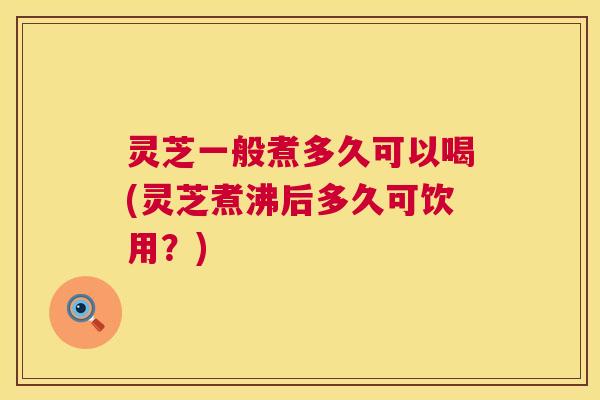 灵芝一般煮多久可以喝(灵芝煮沸后多久可饮用?) 第1张 灵芝一般煮多久可以喝(灵芝煮沸后多久可饮用?) 第1张