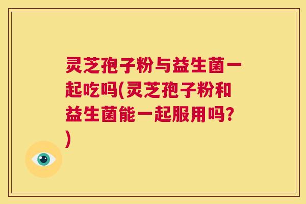 灵芝孢子粉与益生菌一起吃吗(灵芝孢子粉和益生菌能一起服用吗？)  第1张
