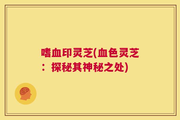 嗜血印灵芝(血色灵芝：探秘其神秘之处)  第1张