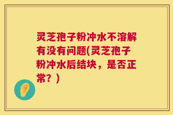 灵芝孢子粉冲水不溶解有没有问题(灵芝孢子粉冲水后结块，是否正常？)  第1张