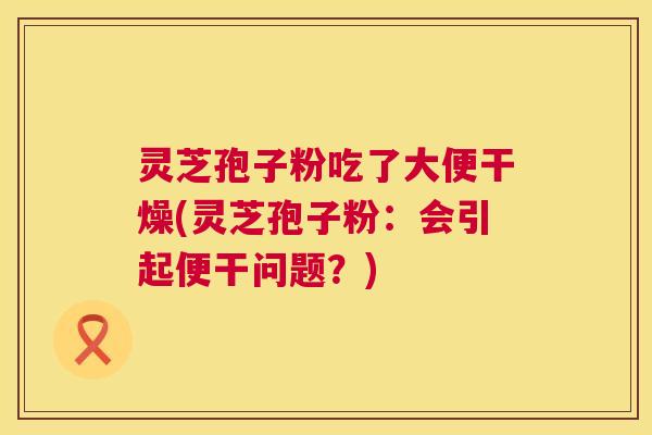 灵芝孢子粉吃了大便干燥(灵芝孢子粉：会引起便干问题？)  第1张