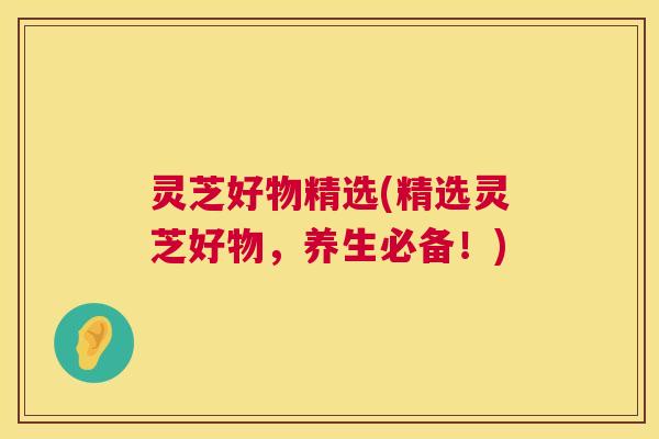 灵芝好物精选(精选灵芝好物，养生必备！)  第1张