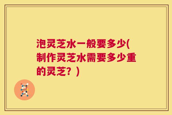 泡灵芝水一般要多少(制作灵芝水需要多少重的灵芝？)  第1张