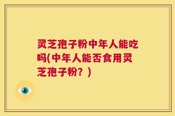 灵芝孢子粉中年人能吃吗(中年人能否食用灵芝孢子粉？)  第1张